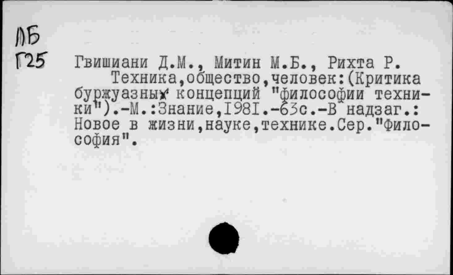 ﻿1М5
П? Гвишиани Д.М., Митин М.Б., Рихта Р.
Техника,общество,человек:(Критика буржуазных1 концепций ’’философии техники").-М. :Знание,!981.-63с.-В надзаг.: Новое в жизни,науке,технике.Сер.’’Философия".